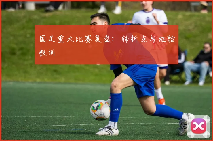 国足重大比赛复盘：转折点与经验教训