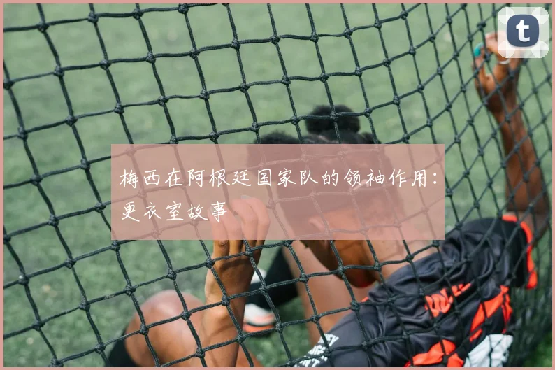 梅西在阿根廷国家队的领袖作用:更衣室故事