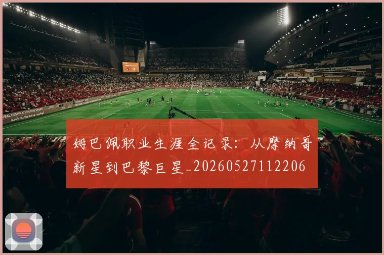 姆巴佩职业生涯全记录:从摩纳哥新星到巴黎巨星_20260527112206