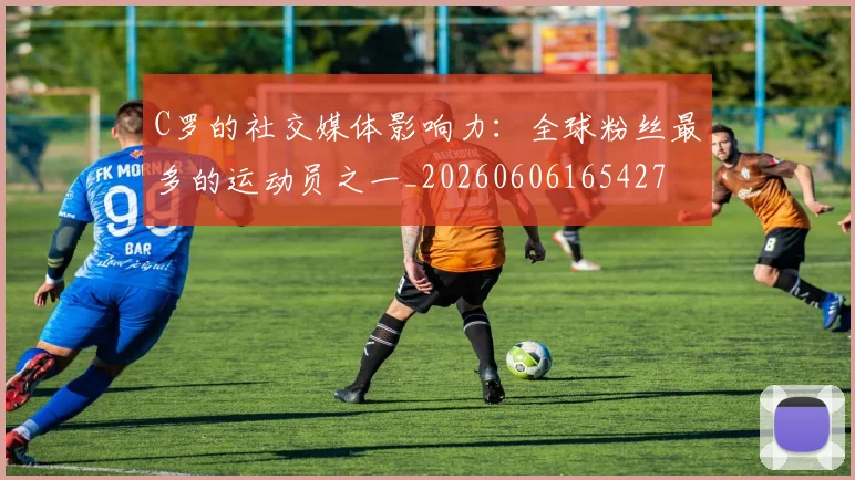 C罗的社交媒体影响力:全球粉丝最多的运动员之一_20260606165427